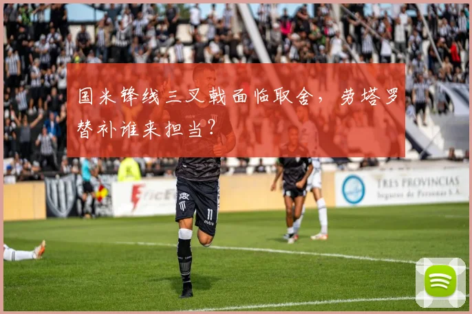 国米锋线三叉戟面临取舍，劳塔罗替补谁来担当？