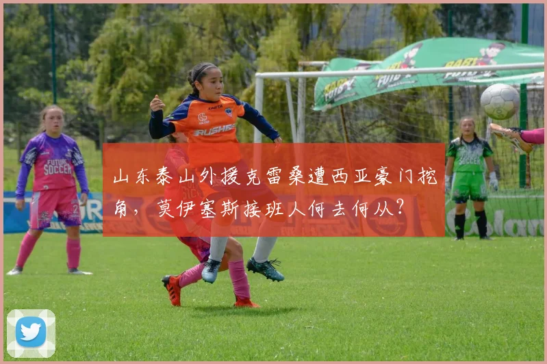 山东泰山外援克雷桑遭西亚豪门挖角，莫伊塞斯接班人何去何从？